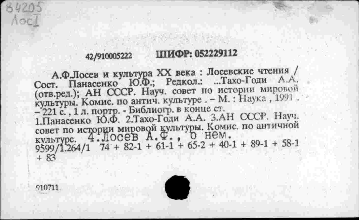 ﻿6 4205 Дос/
42/910005222 ШИФР: 052229112
А.ФЛосев и культура XX века : Лосевские чтения / Сост. Панасенко Ю.Ф.; Редкол.: ...Тахо-Годи А.А. (отв.ред.); АН СССР. Науч, совет по истории мировой культуры. Комис, по антич. культуре . - М.: Наука , 1991 .
- 221 с., 1 л. порто. - Библиогр. в конце ст
1 Панасенко Ю.Ф. 2.Тахо-Годи А.А. З.АН СССР. Науч, совет по истории мировой ^льту^ы. К^омис. по античной 9599/1^264/1 74 + 82-1 + 61-1 + 65-2 + 40-1 + 89-1 + 58-1 + 83
010711